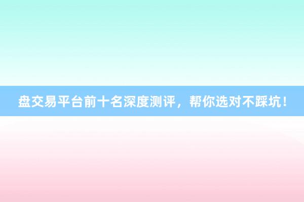 盘交易平台前十名深度测评，帮你选对不踩坑！