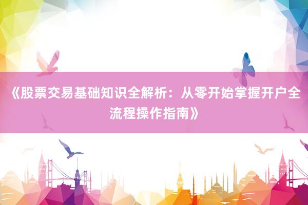 《股票交易基础知识全解析：从零开始掌握开户全流程操作指南》