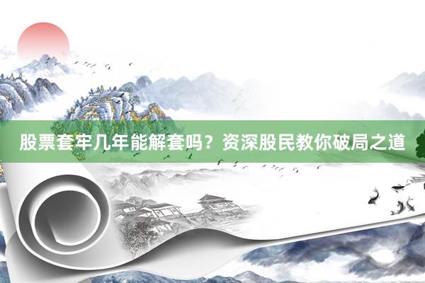 股票套牢几年能解套吗？资深股民教你破局之道