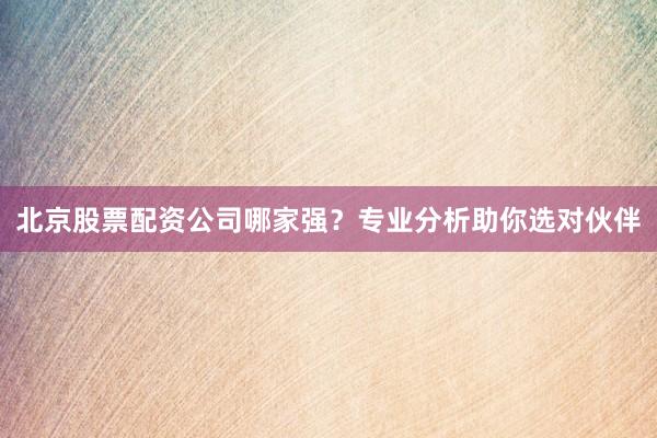 北京股票配资公司哪家强？专业分析助你选对伙伴
