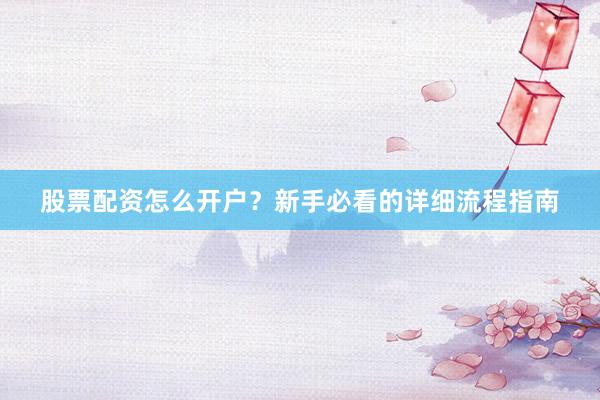 股票配资怎么开户？新手必看的详细流程指南