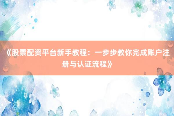 《股票配资平台新手教程：一步步教你完成账户注册与认证流程》
