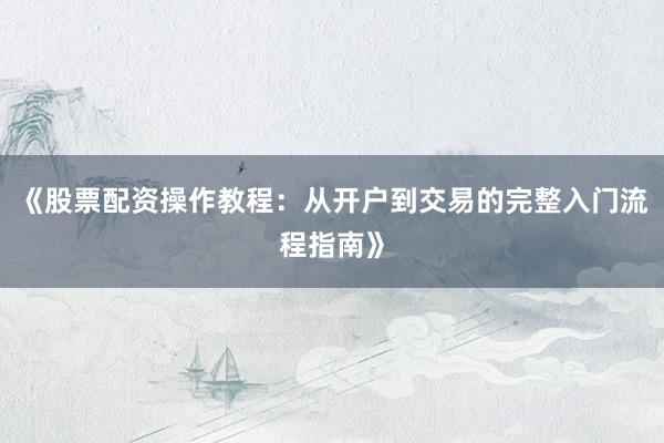 《股票配资操作教程：从开户到交易的完整入门流程指南》