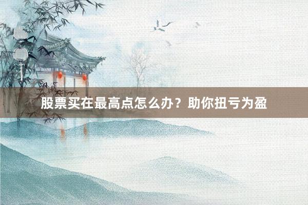 股票买在最高点怎么办？助你扭亏为盈