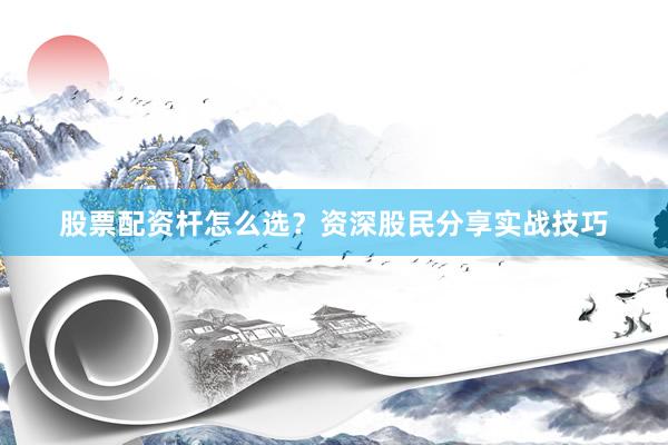 股票配资杆怎么选？资深股民分享实战技巧