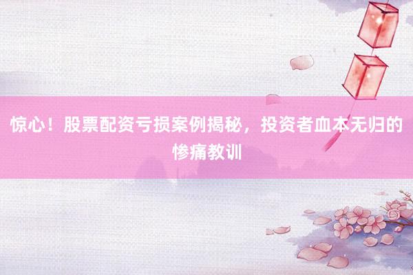 惊心！股票配资亏损案例揭秘，投资者血本无归的惨痛教训