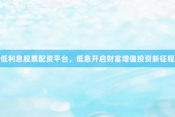 低利息股票配资平台，低息开启财富增值投资新征程