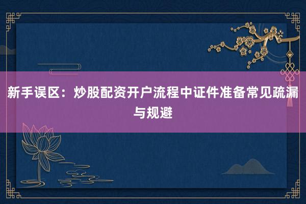新手误区：炒股配资开户流程中证件准备常见疏漏与规避