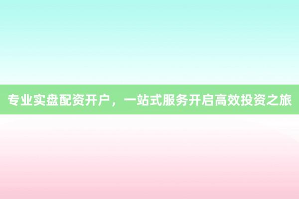专业实盘配资开户,一站式服务开启高效投资之旅