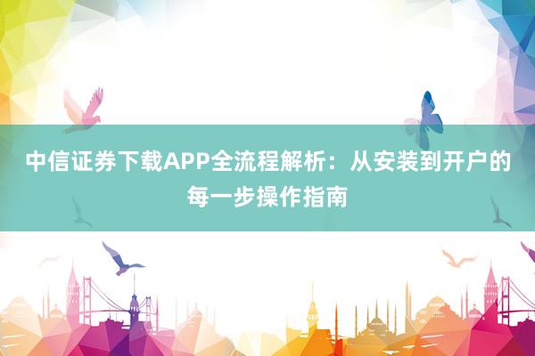 中信证券下载APP全流程解析：从安装到开户的每一步操作指南