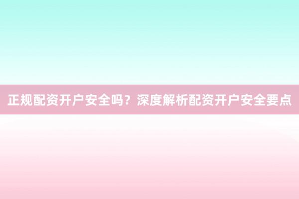 正规配资开户安全吗？深度解析配资开户安全要点