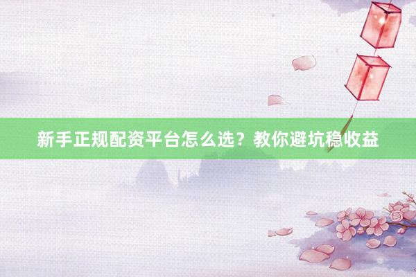 新手正规配资平台怎么选？教你避坑稳收益