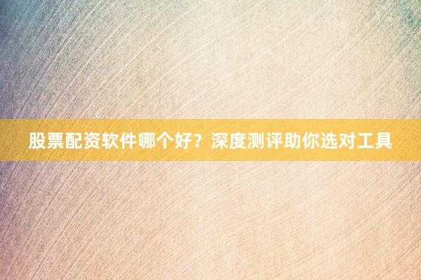 股票配资软件哪个好？深度测评助你选对工具