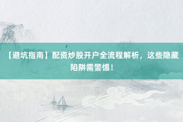 【避坑指南】配资炒股开户全流程解析，这些隐藏陷阱需警惕！