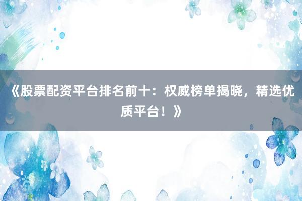 《股票配资平台排名前十：权威榜单揭晓，精选优质平台！》