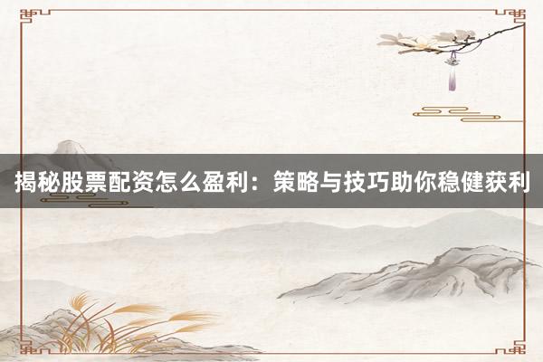 揭秘股票配资怎么盈利：策略与技巧助你稳健获利