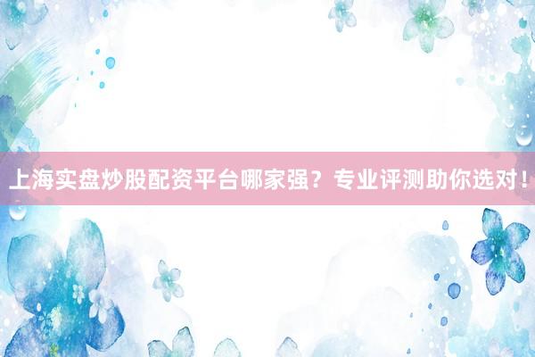 上海实盘炒股配资平台哪家强？专业评测助你选对！
