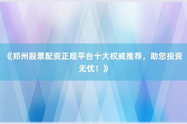 《郑州股票配资正规平台十大权威推荐，助您投资无忧！》