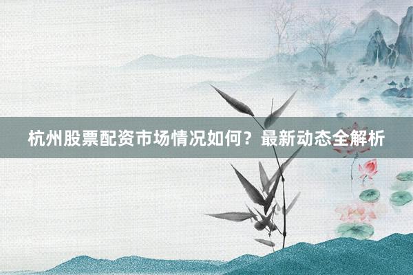 杭州股票配资市场情况如何？最新动态全解析