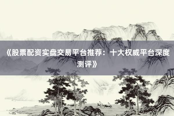 《股票配资实盘交易平台推荐：十大权威平台深度测评》