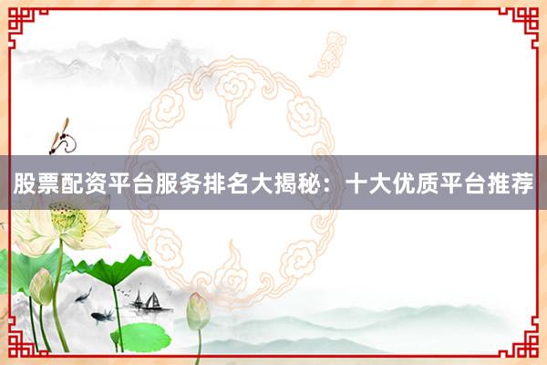 股票配资平台服务排名大揭秘：十大优质平台推荐
