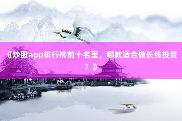 《炒股app排行榜前十名里，哪款适合做长线投资？》