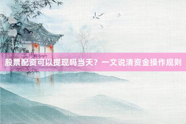 股票配资可以提现吗当天?一文说清资金操作规则