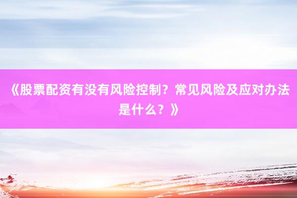 《股票配资有没有风险控制？常见风险及应对办法是什么？》
