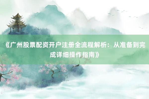 《广州股票配资开户注册全流程解析：从准备到完成详细操作指南》