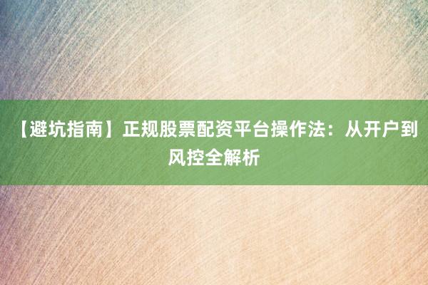 【避坑指南】正规股票配资平台操作法：从开户到风控全解析