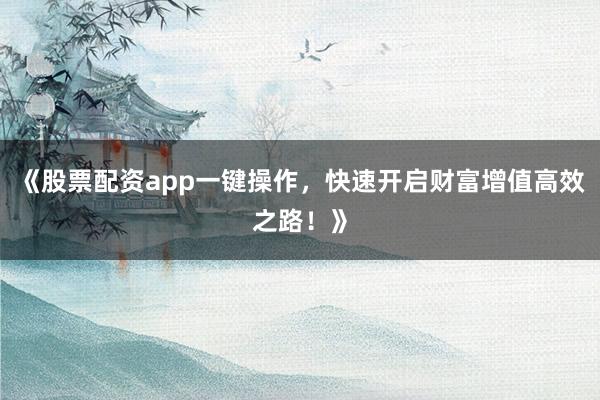 《股票配资app一键操作，快速开启财富增值高效之路！》
