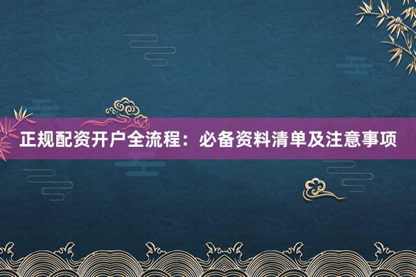正规配资开户全流程：必备资料清单及注意事项