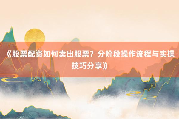 《股票配资如何卖出股票？分阶段操作流程与实操技巧分享》