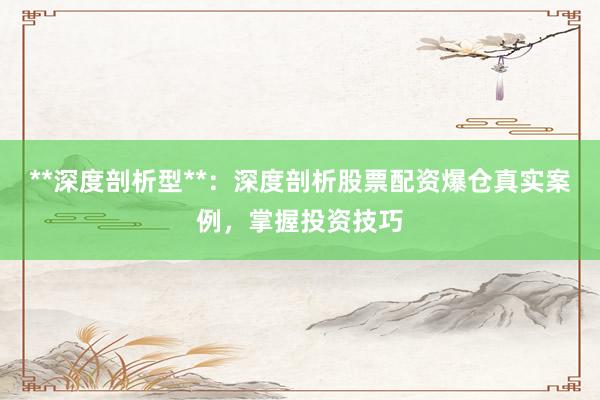 **深度剖析型**：深度剖析股票配资爆仓真实案例，掌握投资技巧