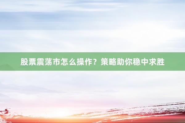股票震荡市怎么操作？策略助你稳中求胜