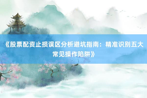 《股票配资止损误区分析避坑指南:精准识别五大常见操作陷阱》
