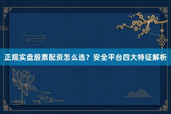 正规实盘股票配资怎么选？安全平台四大特征解析