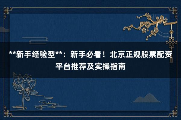**新手经验型**:新手必看!北京正规股票配资平台推荐及实操指南
