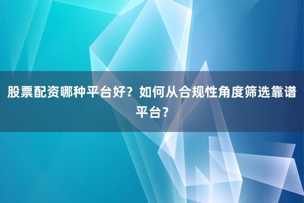 股票配资哪种平台好？如何从合规性角度筛选靠谱平台？