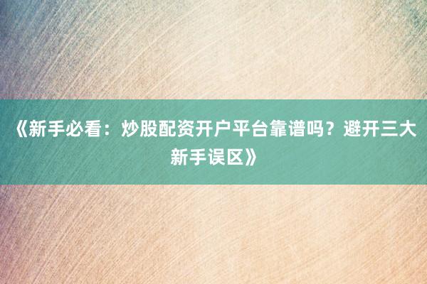 《新手必看：炒股配资开户平台靠谱吗？避开三大新手误区》
