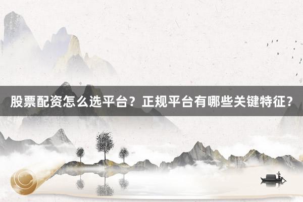 股票配资怎么选平台？正规平台有哪些关键特征？
