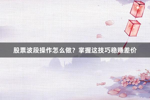股票波段操作怎么做？掌握这技巧稳赚差价