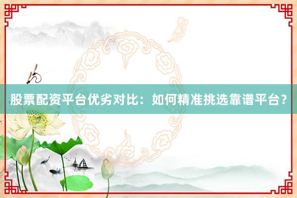 股票配资平台优劣对比：如何精准挑选靠谱平台？