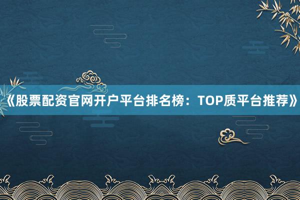《股票配资官网开户平台排名榜：TOP质平台推荐》