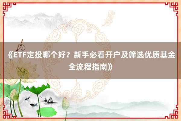 《ETF定投哪个好?新手必看开户及筛选优质基金全流程指南》
