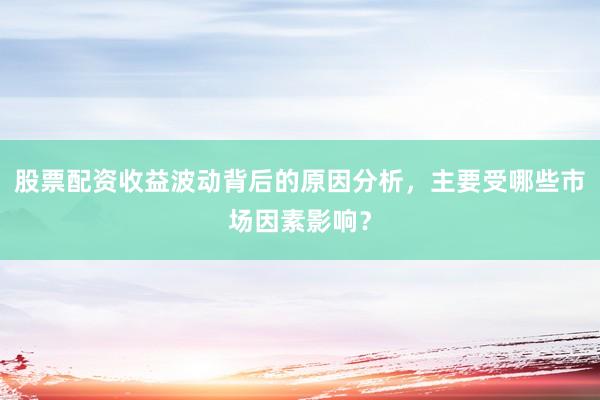 股票配资收益波动背后的原因分析，主要受哪些市场因素影响？