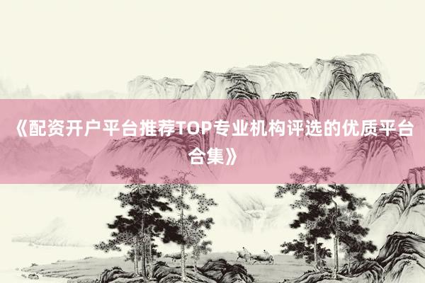 《配资开户平台推荐TOP专业机构评选的优质平台合集》