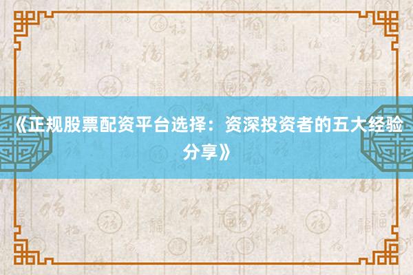 《正规股票配资平台选择：资深投资者的五大经验分享》