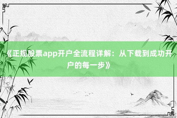 《正规股票app开户全流程详解：从下载到成功开户的每一步》