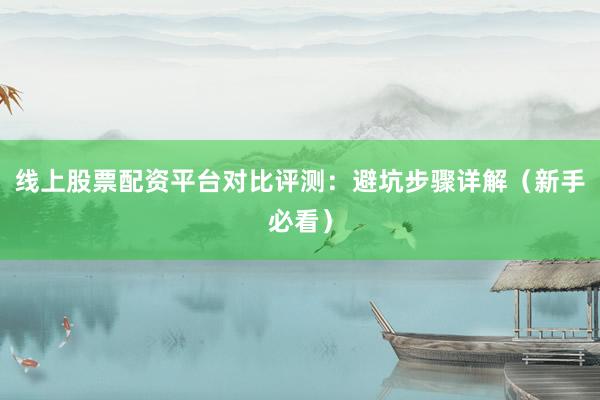 线上股票配资平台对比评测：避坑步骤详解（新手必看）